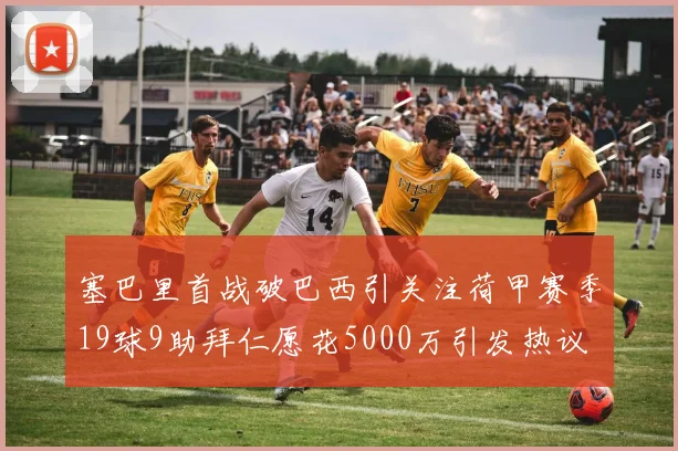 塞巴里首战破巴西引关注荷甲赛季19球9助拜仁愿花5000万引发热议