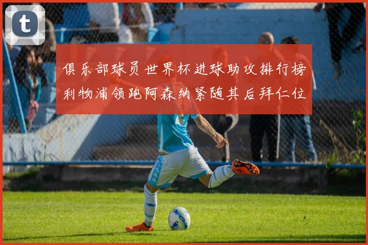 俱乐部球员世界杯进球助攻排行榜利物浦领跑阿森纳紧随其后拜仁位列第三