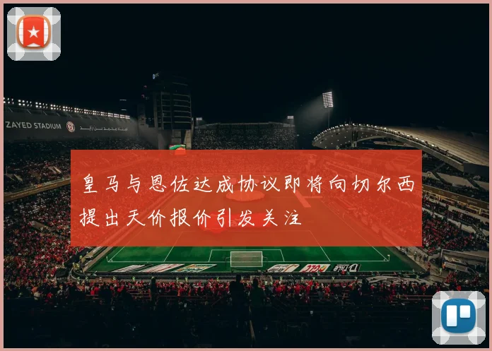 皇马与恩佐达成协议即将向切尔西提出天价报价引发关注