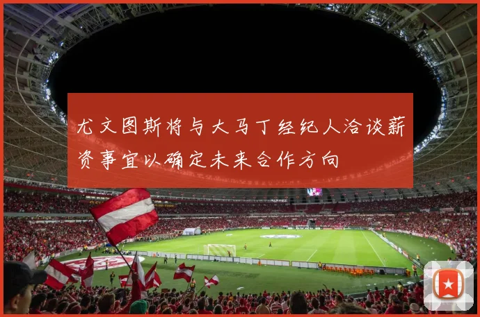 尤文图斯将与大马丁经纪人洽谈薪资事宜以确定未来合作方向