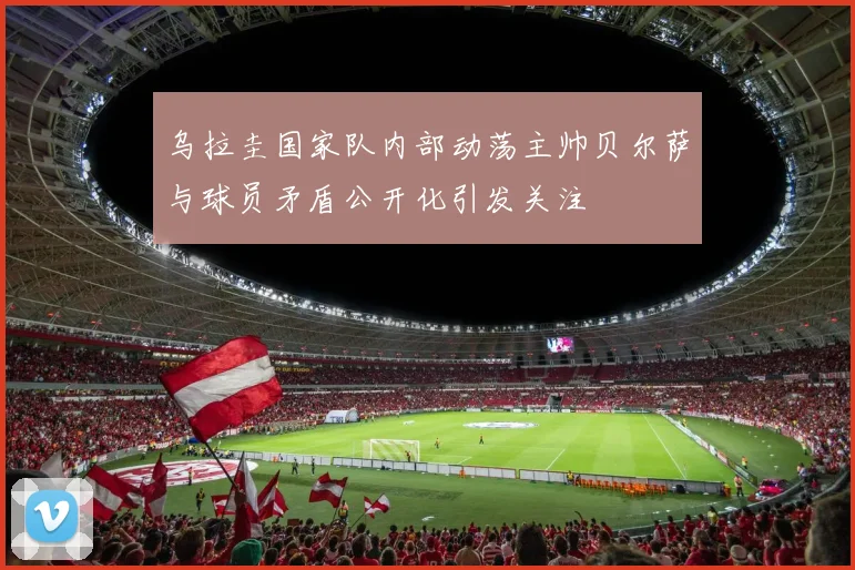 乌拉圭国家队内部动荡主帅贝尔萨与球员矛盾公开化引发关注