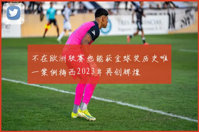 不在欧洲联赛也能获金球奖历史唯一案例梅西2023年再创辉煌