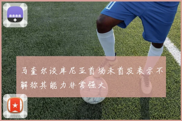 马奎尔谈库尼亚首场未首发表示不解称其能力非常强大