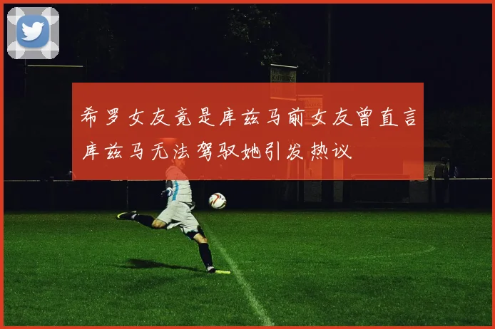 希罗女友竟是库兹马前女友曾直言库兹马无法驾驭她引发热议