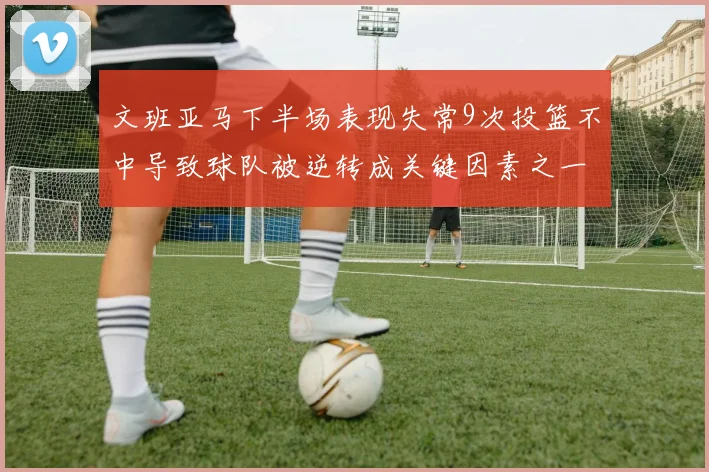 文班亚马下半场表现失常9次投篮不中导致球队被逆转成关键因素之一