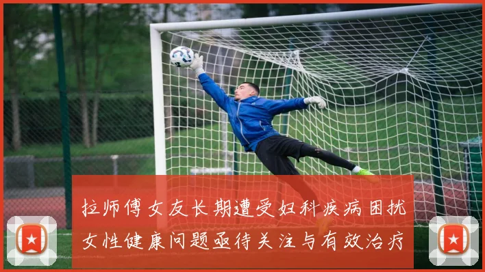 拉师傅女友长期遭受妇科疾病困扰女性健康问题亟待关注与有效治疗方案