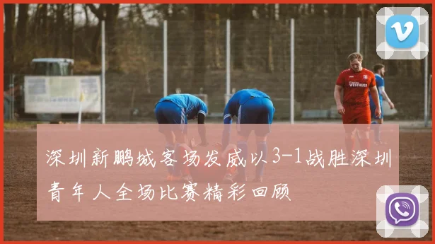 深圳新鹏城客场发威以3-1战胜深圳青年人全场比赛精彩回顾