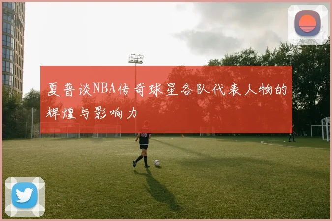 夏普谈NBA传奇球星各队代表人物的辉煌与影响力