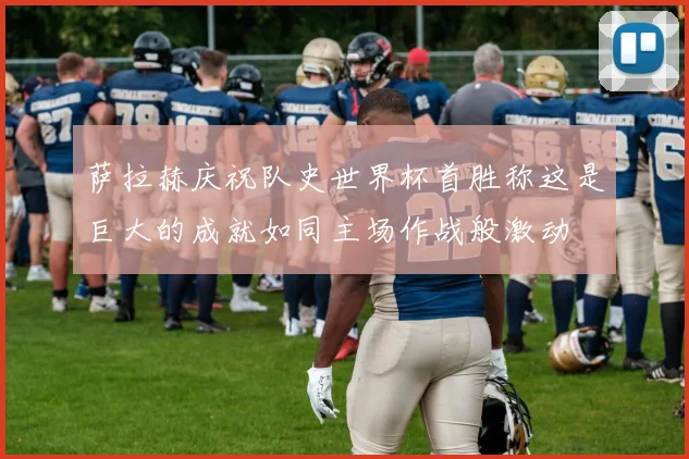 萨拉赫庆祝队史世界杯首胜称这是巨大的成就如同主场作战般激动