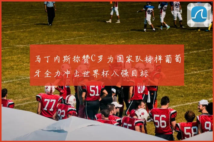 马丁内斯称赞C罗为国家队榜样葡萄牙全力冲击世界杯八强目标