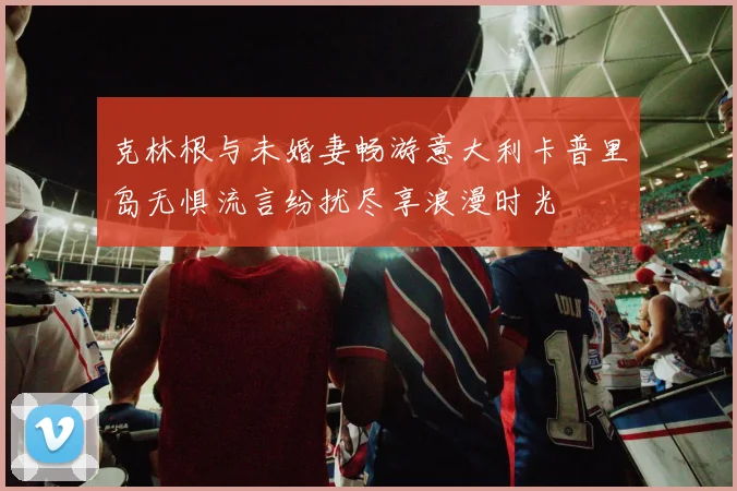 克林根与未婚妻畅游意大利卡普里岛无惧流言纷扰尽享浪漫时光