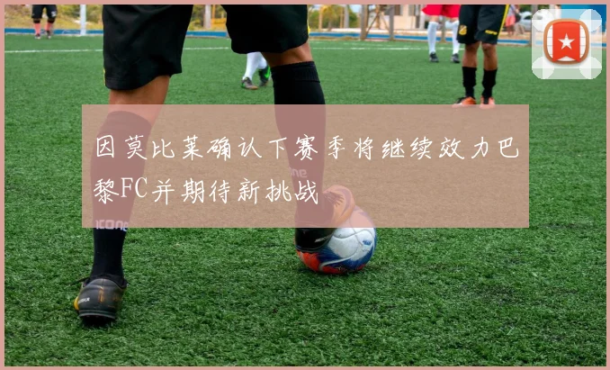 因莫比莱确认下赛季将继续效力巴黎FC并期待新挑战